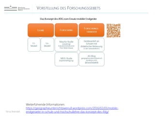 VORSTELLUNG DES FORSCHUNGSGEBIETS
Nina Brendel
Weiterführende Informationen:
https://geographieunterrichtzweinull.wordpress.com/2016/02/03/mobile-
endgeraete-in-schule-und-hochschullehre-das-konzept-des-ifdg/
 