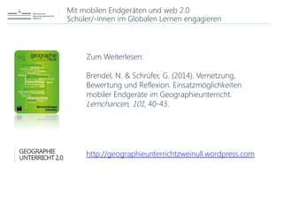 Mit mobilen Endgeräten und web 2.0
Schüler/-innen im Globalen Lernen engagieren
Zum Weiterlesen:
Brendel, N. & Schrüfer, G. (2014). Vernetzung,
Bewertung und Reflexion. Einsatzmöglichkeiten
mobiler Endgeräte im Geographieunterricht.
Lernchancen, 101, 40-43.
http://geographieunterrichtzweinull.wordpress.com
 