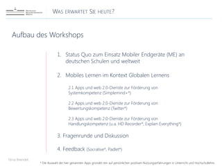 WAS ERWARTET SIE HEUTE?
Nina Brendel
Aufbau des Workshops
1. Status Quo zum Einsatz Mobiler Endgeräte (ME) an
deutschen Schulen und weltweit
2. Mobiles Lernen im Kontext Globalen Lernens
2.1 Apps und web 2.0-Dienste zur Förderung von
Systemkompetenz (Simplemind+*)
2.2 Apps und web 2.0-Dienste zur Förderung von
Bewertungskompetenz (Twitter*)
2.3 Apps und web 2.0-Dienste zur Förderung von
Handlungskompetenz (u.a. HD Recorder*, Explain Everything*)
3. Fragenrunde und Diskussion
4. Feedback (Socrative*, Padlet*)
* Die Auswahl der hier genannten Apps gründet rein auf persönlichen positiven Nutzungserfahrungen in Unterricht und Hochschullehre..
 