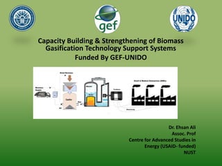 Capacity Building & Strengthening of Biomass
Gasification Technology Support Systems
Funded By GEF-UNIDO
Dr. Ehsan Ali
Assoc. Prof
Centre for Advanced Studies in
Energy (USAID- funded)
NUST
 