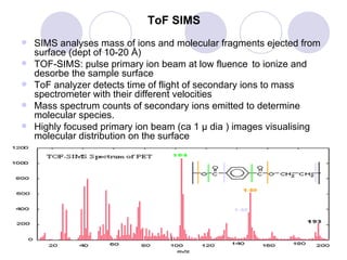 ToF SIMS SIMS analyses mass of ions and molecular fragments ejected from surface (dept of 10-20  Å )  TOF-SIMS: pulse primary ion beam at low fluence  to ionize and desorbe the sample surface ToF analyzer detects time of flight of secondary ions to mass spectrometer with their different velocities  Mass spectrum counts of secondary ions emitted to determine molecular species.  Highly focused primary ion beam (ca 1  μ  dia ) images visualising molecular distribution on the surface TOF-SIMS spectrum of (PET) (mass peaks for the fragments of a PET molecule) 