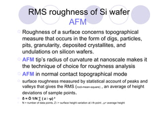 RMS roughness of Si wafer AFM   Roughness of a surface concerns topographical measure that occurs in the form of digs, particles, pits, granularity, deposited crystallites, and undulations on silicon wafers.  AFM  tip’s radius of curvature at nanoscale makes it the technique of choice for roughness analysis AFM  in normal contact topographical mode  surface roughness measured by statistical account of peaks and valleys that gives the RMS ( root-mean-square)  , an average of height deviations of sample points .  δ = Ö 1/N ∑ ( z  i  -μ) ²  N = number of data points, Z i = surface height variation at i th point , μ= average height 