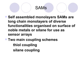 SAMs Self assembled monolayers SAMs are long chain monolayers of diverse functionalities organised on surface of noble metals or silane for use as sensor arrays Two main coupling schemes thiol coupling  silane coupling 