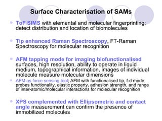 Surface Characterisation of SAMs ToF SIMS   with elemental and molecular fingerprinting; detect distribution and location of biomolecules Tip enhanced Raman Spectroscopy ,  FT-Raman Spectroscopy for molecular recognition  AFM tapping mode for imaging biofunctionalised   surfaces, high resolution, ability to operate in liquid medium, topographical information, images of individual molecule measure molecular dimensions   AFM as force sensing tool ; AFM with functionalised tip, f-d mode probes functionality, elastic property, adhesion strength, and range of inter-atomic/molecular interactions for molecular recognition XPS complemented with Ellipsometric and contact angle   measurement can confirm the presence of immobilized molecules   