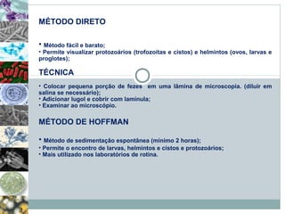 MÉTODO DIRETO 
• Método fácil e barato; 
• Permite visualizar protozoários (trofozoítas e cistos) e helmintos (ovos, larvas e 
proglotes); 
TÉCNICA 
• Colocar pequena porção de fezes em uma lâmina de microscopia. (diluir em 
salina se necessário); 
• Adicionar lugol e cobrir com lamínula; 
• Examinar ao microscópio. 
MÉTODO DE HOFFMAN 
• Método de sedimentação espontânea (mínimo 2 horas); 
• Permite o encontro de larvas, helmintos e cistos e protozoários; 
• Mais utilizado nos laboratórios de rotina. 
 