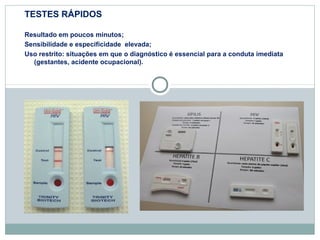 TESTES RÁPIDOS 
Resultado em poucos minutos; 
Sensibilidade e especificidade elevada; 
Uso restrito: situações em que o diagnóstico é essencial para a conduta imediata 
(gestantes, acidente ocupacional). 
 