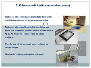 Teste com alta sensibilidade (habilidade de detectar 
quantidades mínimas do Ag ou Ac pesquisados; 
Teste com alta especificidade (característica que 
indica que o teste em questão identificará somente o 
Ag ou Ac desejado) – menor risco de falsos-positivos; 
Permite que várias amostras sejam testadas ao 
mesmo tempo; 
Realização relativamente rápida e simples. 
 