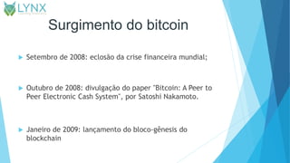 Surgimento do bitcoin
 Setembro de 2008: eclosão da crise financeira mundial;
 Outubro de 2008: divulgação do paper "Bitcoin: A Peer to
Peer Electronic Cash System", por Satoshi Nakamoto.
 Janeiro de 2009: lançamento do bloco-gênesis do
blockchain
 