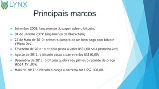 Principais marcos
 Setembro 2008: lançamento do paper sobre o bitcoin;
 01 de Janeiro 2009: lançamento da Blockchain;
 22 de Maio de 2010: primeira compra de um bem pago com bitcoin
("Pizza Day);
 Fevereiro de 2011: o bitcoin passa a valer US$1,00 pela primeira vez;
 Agosto de 2012: o bitcoin passa a barreira dos US$10,00;
 Dezembro de 2013: o bitcoin quebra seu primeiro recorde de preço
(US$1,151,00);
 Maio de 2017: o bitcoin alcança a barreira dos US$2.000,00.
 