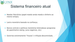 Sistema financeiro atual
 Moedas fiduciárias (papel-moeda sendo moeda e dinheiro ao
mesmo tempo);
 Lastro monetário baseado na confiança;
 Bancos centrais e políticas monetárias heterodoxas (programas
de quantitative easing, juros negativos, etc)
 Governos extremamente "frouxos" e inflação descontrolada.
 