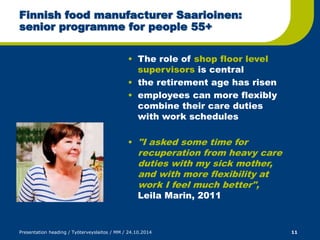 Finnish food manufacturer Saarioinen: 
senior programme for people 55+ 
• The role of shop floor level 
supervisors is central 
• the retirement age has risen 
• employees can more flexibly 
combine their care duties 
with work schedules 
• "I asked some time for 
recuperation from heavy care 
duties with my sick mother, 
and with more flexibility at 
work I feel much better", 
Leila Marin, 2011 
Presentation heading / Työterveyslaitos / MM / 24.10.2014 11 
 