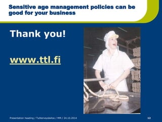 Sensitive age management policies can be 
good for your business 
Thank you! 
www.ttl.fi 
Presentation heading / Työterveyslaitos / MM / 24.10.2014 12 
