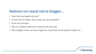 Redenen om vooral niet te bloggen…
• ‘Daar heb ik toch geen tijd voor?’
• ‘Ik heb niets te melden; wie zit daar nou op te wachten?’
• ‘Ik kan niet schrijven…’
• ‘Wat ik nu beweer, blijkt later misschien wel niet waar.’
• ‘Mijn collega’s vinden me vast arrogant als ik opschrijf hoe de wereld in elkaar zit…’
 