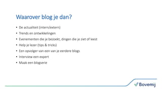 Waarover blog je dan?
• De actualiteit (intern/extern)
• Trends en ontwikkelingen
• Evenementen die je bezoekt, dingen die je ziet of leest
• Help je lezer (tips & tricks)
• Een opvolger van een van je eerdere blogs
• Interview een expert
• Maak een blogserie
 