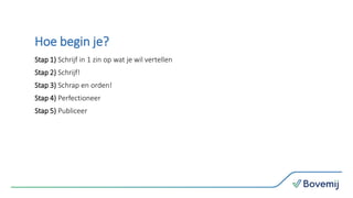 Hoe begin je?
Stap 1) Schrijf in 1 zin op wat je wil vertellen
Stap 2) Schrijf!
Stap 3) Schrap en orden!
Stap 4) Perfectioneer
Stap 5) Publiceer
 
