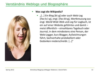 Verständnis Weblogs und Blogosphäre

                 Was sagt die Wikipedia?
                    „*…+ Ein Blog *blɔg] oder auch Web-Log
                     [ˈwɛb.lɔg], engl. [ˈwɛblɒg], Wortkreuzung aus
                     engl. World Wide Web und Log für Logbuch, ist
                     ein auf einer Website geführtes und damit –
                     meist öffentlich – einsehbares Tagebuch oder
                     Journal, in dem mindestens eine Person, der
                     Web-Logger, kurz Blogger, Aufzeichnungen
                     führt, Sachverhalte protokolliert oder
                     Gedanken niederschreibt. *…+“




Spring 2012   Workshop Blogging & Blogger Relations | Daniel Rehn    13
 