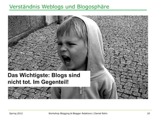 Verständnis Weblogs und Blogosphäre




Das Wichtigste: Blogs sind
nicht tot. Im Gegenteil!




Spring 2012   Workshop Blogging & Blogger Relations | Daniel Rehn   18
 