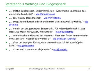 Verständnis Weblogs und Blogosphäre

 „… grottig, egozentrisch, selbstreferenziell – während Sie in Amerika das
    eine große Familie ist.“ – via @snoopsmaus
   „… das, was du draus machst.“ – via @tweetdr85
   „… arrogant und futterneidisch und nimmt sich selbst viel zu wichtig.“ – via
    @tmmd
   „… wie ein gut ausgestatteter Supermarkt. Für jeden Geschmack ist was
    dabei. Du musst nur wissen, wo es steht.“ – via @punktefrau
   „… immer noch die Klowand des Internets. Aber man findet immer wieder
    etwas Lustiges, Nützliches u Wahres ;)“ – via @Tristan_Mandel
   „… einer der wenigen Räume, wo man sein Potenzial frei ausschöpfen
    kann.“ – via @weiliewei
   „… vitaler und spannender als je zuvor.“ – via @benjsto




Spring 2012            Workshop Blogging & Blogger Relations | Daniel Rehn         26
 