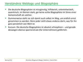 Verständnis Weblogs und Blogosphäre

 Die deutsche Blogosphäre ist missgünstig, hilfsbereit, unterentwickelt,
  exzentrisch, im Kleinen stark, gar keine echte Blogosphäre im Sinne einer
  Gemeinschaft als solcher.
 Dummerweise steht sie sich damit auch selbst im Weg, um endlich ernst
  genommen zu werden. Denn jeder sieht etwas anderes darin, was für ihn
  ganz persönlich von Wert ist.
 Kurzum: Die deutsche Blogosphäre ist absolut schizophren – und gerade
  deswegen ebenso spannend wie (für Unternehmen) gefährlich.




Spring 2012           Workshop Blogging & Blogger Relations | Daniel Rehn     27
 
