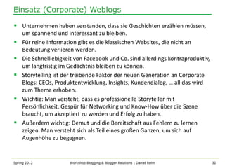 Einsatz (Corporate) Weblogs

 Unternehmen haben verstanden, dass sie Geschichten erzählen müssen,
    um spannend und interessant zu bleiben.
   Für reine Information gibt es die klassischen Websites, die nicht an
    Bedeutung verlieren werden.
   Die Schnelllebigkeit von Facebook und Co. sind allerdings kontraproduktiv,
    um langfristig im Gedächtnis bleiben zu können.
   Storytelling ist der treibende Faktor der neuen Generation an Corporate
    Blogs: CEOs, Produktentwicklung, Insights, Kundendialog, … all das wird
    zum Thema erhoben.
   Wichtig: Man versteht, dass es professionelle Storyteller mit
    Persönlichkeit, Gespür für Networking und Know-How über die Szene
    braucht, um akzeptiert zu werden und Erfolg zu haben.
   Außerdem wichtig: Demut und die Bereitschaft aus Fehlern zu lernen
    zeigen. Man versteht sich als Teil eines großen Ganzen, um sich auf
    Augenhöhe zu begegnen.


Spring 2012           Workshop Blogging & Blogger Relations | Daniel Rehn        32
 