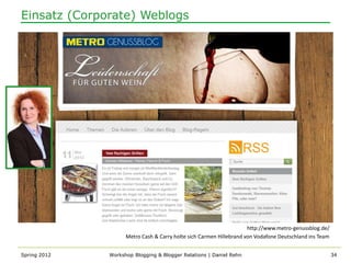 Einsatz (Corporate) Weblogs




                                                                     http://www.metro-genussblog.de/
                    Metro Cash & Carry holte sich Carmen Hillebrand von Vodafone Deutschland ins Team


Spring 2012   Workshop Blogging & Blogger Relations | Daniel Rehn                                       34
 