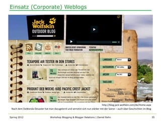 Einsatz (Corporate) Weblogs




                                                                              http://blog.jack-wolfskin.com/de/Home.aspx
 Nach dem DaWanda-Desaster hat man dazugelernt und vernetzt sich nun stärker mit der Szene – auch über Geschichten im Blog


Spring 2012                       Workshop Blogging & Blogger Relations | Daniel Rehn                                        35
 