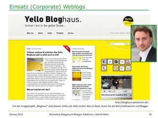 Einsatz (Corporate) Weblogs




                                                                                                http://bloghaus.yellostrom.de/
  Um das Imageprojekt „Bloghaus“ aufzubauen, holte sich Yello Jochen Mai ins Boot, Autor für die Wirtschaftswoche und Blogger


Spring 2012                        Workshop Blogging & Blogger Relations | Daniel Rehn                                           36
 