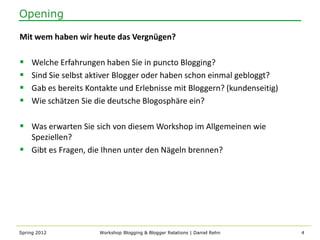 Opening

Mit wem haben wir heute das Vergnügen?

   Welche Erfahrungen haben Sie in puncto Blogging?
   Sind Sie selbst aktiver Blogger oder haben schon einmal gebloggt?
   Gab es bereits Kontakte und Erlebnisse mit Bloggern? (kundenseitig)
   Wie schätzen Sie die deutsche Blogosphäre ein?

 Was erwarten Sie sich von diesem Workshop im Allgemeinen wie
  Speziellen?
 Gibt es Fragen, die Ihnen unter den Nägeln brennen?




Spring 2012           Workshop Blogging & Blogger Relations | Daniel Rehn   4
 