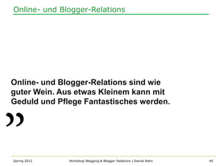 Online- und Blogger-Relations




Online- und Blogger-Relations sind wie
guter Wein. Aus etwas Kleinem kann mit
Geduld und Pflege Fantastisches werden.




Spring 2012   Workshop Blogging & Blogger Relations | Daniel Rehn   40
 