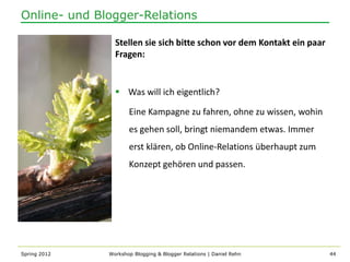 Online- und Blogger-Relations

                Stellen sie sich bitte schon vor dem Kontakt ein paar
                Fragen:


                 Was will ich eigentlich?

                     Eine Kampagne zu fahren, ohne zu wissen, wohin
                     es gehen soll, bringt niemandem etwas. Immer
                     erst klären, ob Online-Relations überhaupt zum
                     Konzept gehören und passen.




Spring 2012   Workshop Blogging & Blogger Relations | Daniel Rehn       44
 