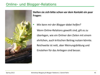 Online- und Blogger-Relations

                Stellen sie sich bitte schon vor dem Kontakt ein paar
                Fragen:


                 Wie kann mir der Blogger dabei helfen?

                     Wenn Online-Relations gewollt sind, gilt es zu
                     überlegen, wie ein Onliner den Zielen mit einem
                     ehrlichen, auch kritischen Beitrag nutzen könnte.
                     Reichweite ist nett, aber Meinungsbildung und
                     Einstehen für das Anliegen sind besser.




Spring 2012   Workshop Blogging & Blogger Relations | Daniel Rehn        45
 