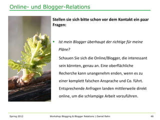Online- und Blogger-Relations

                Stellen sie sich bitte schon vor dem Kontakt ein paar
                Fragen:


                 Ist mein Blogger überhaupt der richtige für meine
                     Pläne?

                     Schauen Sie sich die Online/Blogger, die interessant
                     sein könnten, genau an. Eine oberflächliche
                     Recherche kann unangenehm enden, wenn es zu
                     einer komplett falschen Ansprache und Co. führt.
                     Entsprechende Anfragen landen mittlerweile direkt
                     online, um die schlampige Arbeit vorzuführen.



Spring 2012   Workshop Blogging & Blogger Relations | Daniel Rehn           46
 