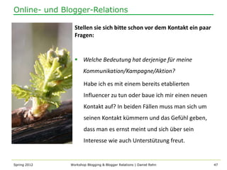 Online- und Blogger-Relations

                Stellen sie sich bitte schon vor dem Kontakt ein paar
                Fragen:


                 Welche Bedeutung hat derjenige für meine
                     Kommunikation/Kampagne/Aktion?

                     Habe ich es mit einem bereits etablierten
                     Influencer zu tun oder baue ich mir einen neuen
                     Kontakt auf? In beiden Fällen muss man sich um
                     seinen Kontakt kümmern und das Gefühl geben,
                     dass man es ernst meint und sich über sein
                     Interesse wie auch Unterstützung freut.


Spring 2012   Workshop Blogging & Blogger Relations | Daniel Rehn       47
 