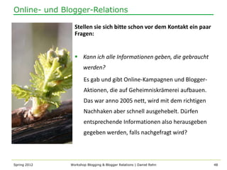 Online- und Blogger-Relations

                Stellen sie sich bitte schon vor dem Kontakt ein paar
                Fragen:


                 Kann ich alle Informationen geben, die gebraucht
                     werden?
                     Es gab und gibt Online-Kampagnen und Blogger-
                     Aktionen, die auf Geheimniskrämerei aufbauen.
                     Das war anno 2005 nett, wird mit dem richtigen
                     Nachhaken aber schnell ausgehebelt. Dürfen
                     entsprechende Informationen also herausgeben
                     gegeben werden, falls nachgefragt wird?



Spring 2012   Workshop Blogging & Blogger Relations | Daniel Rehn       48
 