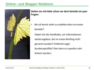 Online- und Blogger-Relations

                Stellen sie sich bitte schon vor dem Kontakt ein paar
                Fragen:


                 Bin ich bereit mehr zu erzählen denn im ersten
                     Kontakt?

                     Haben Sie die Handhabe, um Informationen
                     weiterzugeben, die im ersten Briefing nicht
                     genannt wurden? Vielleicht sogar
                     Kundenspezifika? Hier kann es zuweilen sehr
                     kritisch werden.




Spring 2012   Workshop Blogging & Blogger Relations | Daniel Rehn       49
 