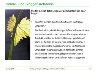Online- und Blogger-Relations

                Stellen sie sich bitte schon vor dem Kontakt ein paar
                Fragen:


                 Könnten Sie/der Kunde mit kritischen Beiträgen
                     umgehen?
                     Die Freiheiten, die Onliner genießen, sollten es ihnen
                     auch erlauben sich frei zu einer Kampagne, einem
                     Produkt und Co. zu äußern. Darunter gehört auch
                     klare bis heftige Kritik, die man schlucken können
                     muss. Ungeliebte Aussagen/Onliner im Nachgang
                     „mundtot“ machen zu wollen darf nicht einmal
                     ansatzweise in Betracht gezogen werden. Dann
                     lieber deeskalieren und auf den Kontakt zugehen.



Spring 2012   Workshop Blogging & Blogger Relations | Daniel Rehn             51
 
