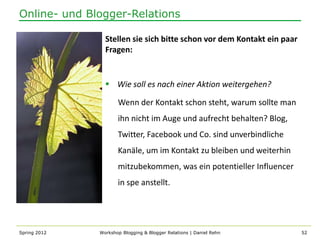 Online- und Blogger-Relations

                Stellen sie sich bitte schon vor dem Kontakt ein paar
                Fragen:


                 Wie soll es nach einer Aktion weitergehen?

                     Wenn der Kontakt schon steht, warum sollte man
                     ihn nicht im Auge und aufrecht behalten? Blog,
                     Twitter, Facebook und Co. sind unverbindliche
                     Kanäle, um im Kontakt zu bleiben und weiterhin
                     mitzubekommen, was ein potentieller Influencer
                     in spe anstellt.




Spring 2012   Workshop Blogging & Blogger Relations | Daniel Rehn       52
 