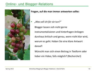 Online- und Blogger-Relations

                Fragen, auf die man immer antworten sollte:


                 „Was soll ich für sie tun?“

                     Blogger lassen sich nicht gerne
                     instrumentalisieren und hinterfragen Anliegen
                     durchaus kritisch und genau, wenn nicht klar wird,
                     worum es geht. Haben Sie eine klare Antwort
                     darauf!

                     Wünscht man sich einen Beitrag in Textform oder
                     lieber ein Video, falls möglich? (Recherche!)



Spring 2012   Workshop Blogging & Blogger Relations | Daniel Rehn         54
 