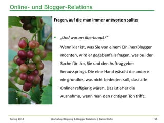 Online- und Blogger-Relations

                Fragen, auf die man immer antworten sollte:


                 „Und warum überhaupt?“

                     Wenn klar ist, was Sie von einem Onliner/Blogger
                     möchten, wird er gegebenfalls fragen, was bei der
                     Sache für ihn, Sie und den Auftraggeber
                     herausspringt. Die eine Hand wäscht die andere
                     nie grundlos, was nicht bedeuten soll, dass alle
                     Onliner raffgierig wären. Das ist eher die
                     Ausnahme, wenn man den richtigen Ton trifft.



Spring 2012   Workshop Blogging & Blogger Relations | Daniel Rehn        55
 