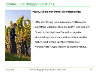 Online- und Blogger-Relations

                Fragen, auf die man immer antworten sollte:


                 „Wie sind Sie auf mich gekommen? / Wissen Sie
                     eigentlich, worum es (bei) mir geht?“ Wer sind Sie?

                     Vorsicht, Fettnäpfchen! Sie sollten in jeder
                     Ansprache genau wissen, mit wem Sie es zu tun
                     haben. Und wenn es geht, vermeiden Sie
                     vorgefertigte Ansprachen im Baukasten-Modus.




Spring 2012   Workshop Blogging & Blogger Relations | Daniel Rehn          57
 