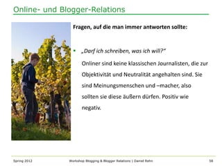 Online- und Blogger-Relations

                Fragen, auf die man immer antworten sollte:


                 „Darf ich schreiben, was ich will?“

                     Onliner sind keine klassischen Journalisten, die zur
                     Objektivität und Neutralität angehalten sind. Sie
                     sind Meinungsmenschen und –macher, also
                     sollten sie diese äußern dürfen. Positiv wie
                     negativ.




Spring 2012   Workshop Blogging & Blogger Relations | Daniel Rehn           58
 