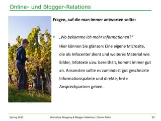 Online- und Blogger-Relations

                Fragen, auf die man immer antworten sollte:


                 „Wo bekomme ich mehr Informationen?“

                     Hier können Sie glänzen: Eine eigene Microsite,
                     die als Infocenter dient und weiteres Material wie
                     Bilder, Infotexte usw. bereithält, kommt immer gut
                     an. Ansonsten sollte es zumindest gut geschnürte
                     Informationspakete und direkte, feste
                     Ansprechpartner geben.




Spring 2012   Workshop Blogging & Blogger Relations | Daniel Rehn         59
 