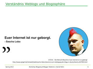 Verständnis Weblogs und Blogosphäre




Euer Internet ist nur geborgt.
- Sascha Lobo




                                                             S.P.O.N. – Die Mensch-Maschine: Euer Internet ist nur geborgt
         http://www.spiegel.de/netzwelt/web/sascha-lobos-kolumne-zum-niedergang-der-blogs-in-deutschland-a-827995.html


Spring 2012                      Workshop Blogging & Blogger Relations | Daniel Rehn                                         6
 