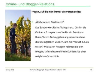 Online- und Blogger-Relations

                Fragen, auf die man immer antworten sollte:


                 „Gibt es einen Disclosure?“

                     Das Zauberwort lautet Transparenz. Dürfen die
                     Onliner z.B. sagen, dass Sie für ein Event von
                     Ihnen/Ihrem Auftraggeber angesprochen bzw.
                     direkt eingeladen wurden, um ein Produkt o.ä. zu
                     testen? Mit klaren Ansagen nehmen Sie den
                     Blogger, sich selbst und Ihren Kunden aus einer
                     möglichen Schusslinie.



Spring 2012   Workshop Blogging & Blogger Relations | Daniel Rehn       60
 