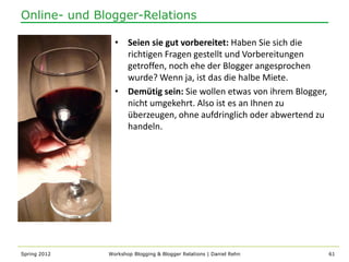 Online- und Blogger-Relations

                • Seien sie gut vorbereitet: Haben Sie sich die
                  richtigen Fragen gestellt und Vorbereitungen
                  getroffen, noch ehe der Blogger angesprochen
                  wurde? Wenn ja, ist das die halbe Miete.
                • Demütig sein: Sie wollen etwas von ihrem Blogger,
                  nicht umgekehrt. Also ist es an Ihnen zu
                  überzeugen, ohne aufdringlich oder abwertend zu
                  handeln.




Spring 2012   Workshop Blogging & Blogger Relations | Daniel Rehn     61
 