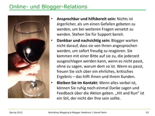 Online- und Blogger-Relations

                • Ansprechbar und hilfsbereit sein: Nichts ist
                  ärgerlicher, als um einen Gefallen gebeten zu
                  werden, um bei weiteren Fragen versetzt zu
                  werden. Stehen Sie für Support bereit.
                • Dankbar und nachsichtig sein: Blogger warten
                  nicht darauf, dass sie von Ihnen angesprochen
                  werden, um sofort freudig zu reagieren. Sie
                  kommen mit einer Bitte auf sie zu, die jederzeit
                  ausgeschlagen werden kann, wenn es nicht passt,
                  ohne zu sagen, warum dem so ist. Wenn es passt,
                  freuen Sie sich über ein ehrliches, kritisches
                  Ergebnis – das hilft Ihnen und Ihrem Kunden.
                • Bleiben Sie im Kontakt: Wenn alles vorbei ist,
                  können Sie ruhig noch einmal Danke sagen und
                  Feedback über die Aktion geben. „Hit and Run“ ist
                  ein Stil, der nicht der Ihre sein sollte.


Spring 2012   Workshop Blogging & Blogger Relations | Daniel Rehn     62
 