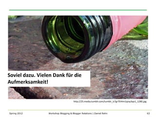 Soviel dazu. Vielen Dank für die
Aufmerksamkeit!


                                      http://25.media.tumblr.com/tumblr_lz7gr7EHIm1qzsy3qo1_1280.jpg



Spring 2012      Workshop Blogging & Blogger Relations | Daniel Rehn                                   63
 