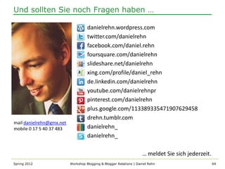 Und sollten Sie noch Fragen haben …

                                    danielrehn.wordpress.com
                                    twitter.com/danielrehn
                                    facebook.com/daniel.rehn
                                    foursquare.com/danielrehn
                                    slideshare.net/danielrehn
                                    xing.com/profile/daniel_rehn
                                    de.linkedin.com/danielrehn
                                    youtube.com/danielrehnpr
                                    pinterest.com/danielrehn
                                    plus.google.com/113389335471907629458
                                    drehn.tumblr.com
mail danielrehn@gmx.net
mobile 0 17 5 40 37 483             danielrehn_
                                    danielrehn_

                                                                     … meldet Sie sich jederzeit.
Spring 2012               Workshop Blogging & Blogger Relations | Daniel Rehn                       64
 