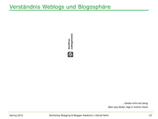 Verständnis Weblogs und Blogosphäre




                              (selbstgehostet)
                              WordPress




                                                                             … bliebe nicht viel übrig.
                                                                Aber was bleibt, liegt in meiner Hand.


Spring 2012   Workshop Blogging & Blogger Relations | Daniel Rehn                                         10
 