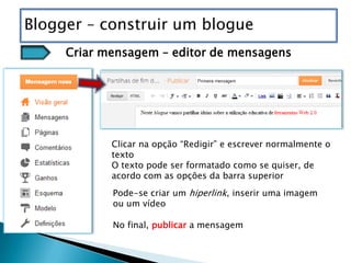 Blogger – construir um blogue
     Criar mensagem – editor de mensagens




            Clicar na opção “Redigir” e escrever normalmente o
            texto
            O texto pode ser formatado como se quiser, de
            acordo com as opções da barra superior
            Pode-se criar um hiperlink, inserir uma imagem
            ou um vídeo

            No final, publicar a mensagem
 